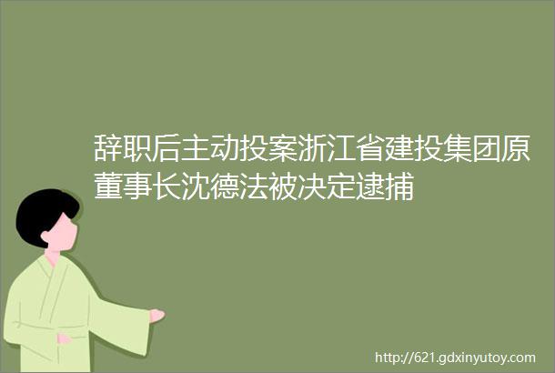 辞职后主动投案浙江省建投集团原董事长沈德法被决定逮捕