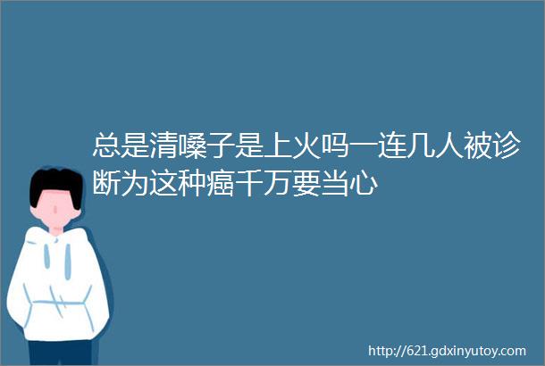 总是清嗓子是上火吗一连几人被诊断为这种癌千万要当心